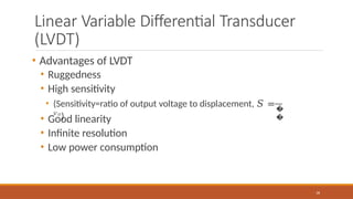 Linear Variable Differential Transducer
(LVDT)
• Advantages of LVDT
• Ruggedness
• High sensitivity
�
�
36
• (Sensitivity=ratio of output voltage to displacement, 𝑆 =
𝑣𝑜
)
• Good linearity
• Infinite resolution
• Low power consumption
 