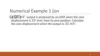 Numerical Example 1 (on
LVDT)
38
• A 50 𝑚𝑉 output is produced by an LVDT when the core
displacement is 10 𝑚𝑚 from its zero position. Calculate
the core displacement when the output is 35 𝑚𝑉.
 