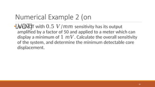 Numerical Example 2 (on
LVDT)
39
• An LVDT with 0.5 𝑉/𝑚𝑚 sensitivity has its output
amplified by a factor of 50 and applied to a meter which can
display a minimum of 1 𝑚𝑉. Calculate the overall sensitivity
of the system, and determine the minimum detectable core
displacement.
 