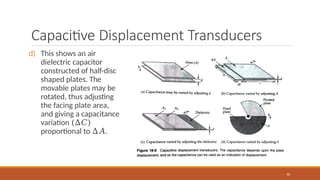 Capacitive Displacement Transducers
d) This shows an air
dielectric capacitor
constructed of half-disc
shaped plates. The
movable plates may be
rotated, thus adjusting
the facing plate area,
and giving a capacitance
variation (∆𝐶)
proportional to ∆𝐴.
46
 
