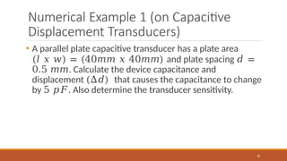 Numerical Example 1 (on Capacitive
Displacement Transducers)
48
• A parallel plate capacitive transducer has a plate area
(𝑙 𝑥 𝑤) = (40𝑚𝑚 𝑥 40𝑚𝑚) and plate spacing 𝑑 =
0.5 𝑚𝑚. Calculate the device capacitance and
displacement (∆𝑑) that causes the capacitance to change
by 5 𝑝𝐹. Also determine the transducer sensitivity.
 