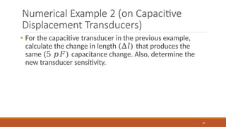 Numerical Example 2 (on Capacitive
Displacement Transducers)
49
• For the capacitive transducer in the previous example,
calculate the change in length (∆𝑙) that produces the
same (5 𝑝𝐹) capacitance change. Also, determine the
new transducer sensitivity.
 
