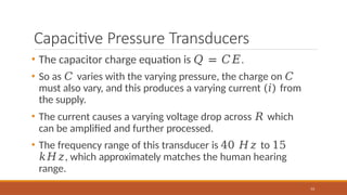 Capacitive Pressure Transducers
53
• The capacitor charge equation is 𝑄 = 𝐶𝐸.
• So as 𝐶 varies with the varying pressure, the charge on 𝐶
must also vary, and this produces a varying current (𝑖) from
the supply.
• The current causes a varying voltage drop across 𝑅 which
can be amplified and further processed.
• The frequency range of this transducer is 40 𝐻𝑧 to 15
𝑘𝐻𝑧, which approximately matches the human hearing
range.
 