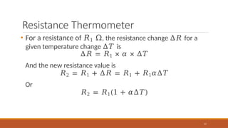 Resistance Thermometer
57
• For a resistance of 𝑅1 Ω, the resistance change Δ𝑅 for a
given temperature change Δ𝑇 is
Δ𝑅 = 𝑅1 × 𝛼 × ∆𝑇
And the new resistance value is
𝑅2 = 𝑅1 + Δ𝑅 = 𝑅1 + 𝑅1𝛼∆𝑇
Or
𝑅2 = 𝑅1(1 + 𝛼∆𝑇)
 