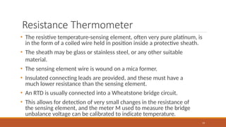 Resistance Thermometer
59
• The resistive temperature-sensing element, often very pure platinum, is
in the form of a coiled wire held in position inside a protective sheath.
• The sheath may be glass or stainless steel, or any other suitable
material.
• The sensing element wire is wound on a mica former.
• Insulated connecting leads are provided, and these must have a
much lower resistance than the sensing element.
• An RTD is usually connected into a Wheatstone bridge circuit.
• This allows for detection of very small changes in the resistance of
the sensing element, and the meter M used to measure the bridge
unbalance voltage can be calibrated to indicate temperature.
 
