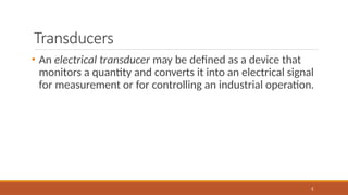 Transducers
6
• An electrical transducer may be defined as a device that
monitors a quantity and converts it into an electrical signal
for measurement or for controlling an industrial operation.
 