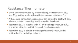 Resistance Thermometer
61
• Errors can be introduced by the connecting lead resistances 𝑅𝐶1
and 𝑅𝐶2 as they are in series with the element resistance 𝑅𝑆.
• A three-wire connection arrangement can be used to deal with this,
wherein, a third connecting lead is added to the circuit.
• Resistance 𝑅𝐶3 is in series with 𝑅1 in the bridge circuit, and 𝑅𝐶2
is in series with 𝑅𝑆, so that 𝑅𝐶2 and 𝑅𝐶3 balance out.
• Resistance 𝑅𝐶1 is part of the voltage measuring circuit, and is
not involved in the bridge balance.
 