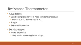 Resistance Thermometer
62
• Advantages:
• Can be employed over a wide temperature range
• From −200 ℃ to over +650 ℃
• Tough
• Extremely accurate
• Disadvantages
• More expensive
• They need a power supply and bridge
 