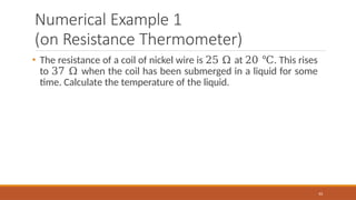 Numerical Example 1
(on Resistance Thermometer)
63
• The resistance of a coil of nickel wire is 25 Ω at 20 ℃. This rises
to 37 Ω when the coil has been submerged in a liquid for some
time. Calculate the temperature of the liquid.
 