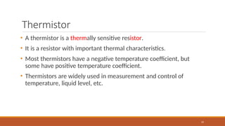 Thermistor
65
• A thermistor is a thermally sensitive resistor.
• It is a resistor with important thermal characteristics.
• Most thermistors have a negative temperature coefficient, but
some have positive temperature coefficient.
• Thermistors are widely used in measurement and control of
temperature, liquid level, etc.
 