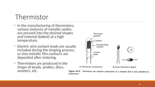 Thermistor
66
• In the manufacturing of thermistors,
various mixtures of metallic oxides
are pressed into the desired shapes
and sintered (baked) at a high
temperature.
• Electric wire contact leads are usually
included during the shaping process,
or else metallic film contacts are
deposited after sintering.
• Thermistors are produced in the
shape of beads, probes, discs,
washers, etc.
 