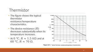 Thermistor
67
• The figure shows the typical
thermistor
resistance/temperature
characteristics.
• The device resistance (𝑅)
decreases substantially when its
temperature increases.
• At 0 ℃, 𝑅 ≈ 1.5 𝑘Ω and at
60 ℃, 𝑅 ≈ 70 Ω.
 