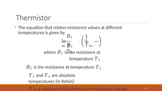 Thermistor
• The equation that relates resistance values at different
temperatures is given by
𝑅1
ln
= 𝛽
1
1
−
68
𝑅2 𝑇1
𝑇2
where 𝑅1 is the resistance at
temperature 𝑇1
𝑅2 is the resistance at temperature 𝑇2
𝑇1 and 𝑇2 are absolute
temperatures (in Kelvin)
𝛽 is a constant which defines the resistance change
 