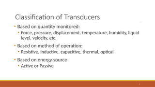 Classification of Transducers
7
• Based on quantity monitored:
• Force, pressure, displacement, temperature, humidity, liquid
level, velocity, etc.
• Based on method of operation:
• Resistive, inductive, capacitive, thermal, optical
• Based on energy source
• Active or Passive
 