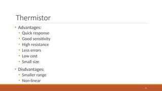 Thermistor
71
• Advantages:
• Quick response
• Good sensitivity
• High resistance
• Less errors
• Low cost
• Small size
• Disdvantages:
• Smaller range
• Non-linear
 
