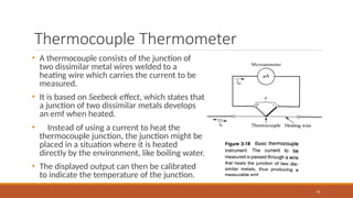 Thermocouple Thermometer
74
• A thermocouple consists of the junction of
two dissimilar metal wires welded to a
heating wire which carries the current to be
measured.
• It is based on Seebeck effect, which states that
a junction of two dissimilar metals develops
an emf when heated.
• Instead of using a current to heat the
thermocouple junction, the junction might be
placed in a situation where it is heated
directly by the environment, like boiling water.
• The displayed output can then be calibrated
to indicate the temperature of the junction.
 
