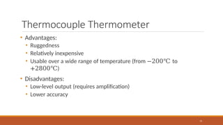 Thermocouple Thermometer
75
• Advantages:
• Ruggedness
• Relatively inexpensive
• Usable over a wide range of temperature (from −200℃ to
+2800℃)
• Disadvantages:
• Low-level output (requires amplification)
• Lower accuracy
 