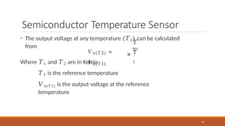 Semiconductor Temperature Sensor
• The output voltage at any temperature (𝑇2) can be calculated
from
𝑉𝑜(𝑇2) =
𝑉𝑜(𝑇1)
𝑇
2
×
78
𝑇
1
Where 𝑇1 and 𝑇2 are in Kelvin
𝑇1 is the reference temperature
𝑉𝑜(𝑇1) is the output voltage at the reference
temperature
 
