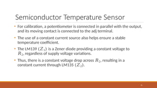 Semiconductor Temperature Sensor
79
• For calibration, a potentiometer is connected in parallel with the output,
and its moving contact is connected to the adj terminal.
• The use of a constant current source also helps ensure a stable
temperature coefficient.
• The LM139 (𝑍1) is a Zener diode providing a constant voltage to
𝑅2, regardless of supply voltage variations.
• Thus, there is a constant voltage drop across 𝑅2, resulting in a
constant current through LM135 (𝑍2).
 