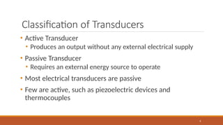 Classification of Transducers
8
• Active Transducer
• Produces an output without any external electrical supply
• Passive Transducer
• Requires an external energy source to operate
• Most electrical transducers are passive
• Few are active, such as piezoelectric devices and
thermocouples
 