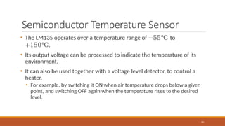 Semiconductor Temperature Sensor
80
• The LM135 operates over a temperature range of −55℃ to
+150℃.
• Its output voltage can be processed to indicate the temperature of its
environment.
• It can also be used together with a voltage level detector, to control a
heater.
• For example, by switching it ON when air temperature drops below a given
point, and switching OFF again when the temperature rises to the desired
level.
 