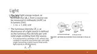 Light
Units
• The total light energy output, or
luminous flux (𝜙𝑠), from a source can
be measured in milliwatts (𝑚𝑊) or
in lumens (𝑙𝑚).
• 1 𝑙𝑚 = 1.496 𝑚𝑊
• The luminous intensity (𝐸𝑠), or
illuminance of a light source is defined
as the luminous flux density per unit
solid angle emitting from the source.
• It is measured in candelas (𝑐𝑑), where one
candela is equal to one lumen per unit solid
angle (assuming a point source that emits
light evenly in all directions).
𝜙
𝑠
82
𝐸𝑠 =
4𝜋
 