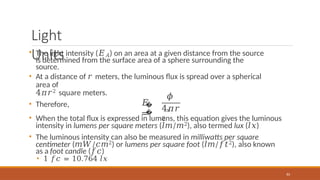Light
Units
• The light intensity (𝐸𝐴) on an area at a given distance from the source
is determined from the surface area of a sphere surrounding the
source.
• At a distance of 𝑟 meters, the luminous flux is spread over a spherical
area of
4𝜋𝑟2 square meters.
• Therefore, �
�
𝐸
=
𝜙
𝑠
83
4𝜋𝑟
2
• When the total flux is expressed in lumens, this equation gives the luminous
intensity in lumens per square meters (𝑙𝑚/𝑚2), also termed lux (𝑙𝑥)
• The luminous intensity can also be measured in milliwatts per square
centimeter (𝑚𝑊/𝑐𝑚2) or lumens per square foot (𝑙𝑚/𝑓𝑡2), also known
as a foot candle (𝑓𝑐)
• 1 𝑓𝑐 = 10.764 𝑙𝑥
 
