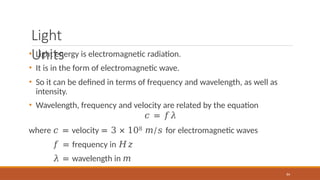 Light
Units
84
• Light energy is electromagnetic radiation.
• It is in the form of electromagnetic wave.
• So it can be defined in terms of frequency and wavelength, as well as
intensity.
• Wavelength, frequency and velocity are related by the equation
𝑐 = 𝑓𝜆
where 𝑐 = velocity = 3 × 108 𝑚/𝑠 for electromagnetic waves
𝑓 = frequency in 𝐻𝑧
𝜆 = wavelength in 𝑚
 