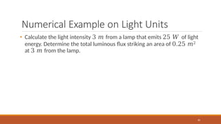 Numerical Example on Light Units
85
• Calculate the light intensity 3 𝑚 from a lamp that emits 25 𝑊 of light
energy. Determine the total luminous flux striking an area of 0.25 𝑚2
at 3 𝑚 from the lamp.
 