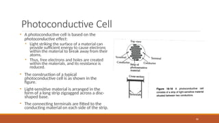 Photoconductive Cell
• A photoconductive cell is based on the
photoconductive effect:
• Light striking the surface of a material can
provide sufficient energy to cause electrons
within the material to break away from their
atoms.
• Thus, free electrons and holes are created
within the materials, and its resistance is
reduced.
• The construction of a typical
photoconductive cell is as shown in the
figure.
• Light-sensitive material is arranged in the
form of a long strip zigzagged across a disc-
shaped base.
• The connecting terminals are fitted to the
conducting material on each side of the strip.
86
 