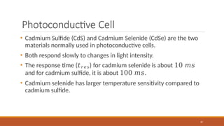 Photoconductive Cell
87
• Cadmium Sulfide (CdS) and Cadmium Selenide (CdSe) are the two
materials normally used in photoconductive cells.
• Both respond slowly to changes in light intensity.
• The response time (𝑡𝑟𝑒𝑠) for cadmium selenide is about 10 𝑚𝑠
and for cadmium sulfide, it is about 100 𝑚𝑠.
• Cadmium selenide has larger temperature sensitivity compared to
cadmium sulfide.
 