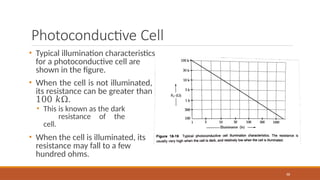 Photoconductive Cell
88
• Typical illumination characteristics
for a photoconductive cell are
shown in the figure.
• When the cell is not illuminated,
its resistance can be greater than
100 𝑘Ω.
• This is known as the dark
resistance of the
cell.
• When the cell is illuminated, its
resistance may fall to a few
hundred ohms.
 