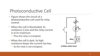 Photoconductive Cell
• Figure shows the circuit of a
photoconductive cell used for relay
control.
• When the cell is illuminated, its
resistance is low and the relay current
is at its maximum.
• Thus the relay is energized.
• When the cell is dark, its high
resistance keeps the current too low.
• So the relay is not energized.
89
 