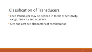 Classification of Transducers
9
• Each transducer may be defined in terms of sensitivity,
range, linearity and accuracy.
• Size and cost are also factors of consideration
 