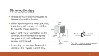 Photodiodes
• Photodiodes are diodes designed to
be sensitive to illumination.
• When a pn-junction is reverse biased,
there is a small reverse current due
to minority charge carriers.
• When light energy is incident on the
junction, more electron-hole pairs
are generated, and so the reverse
current is increased.
• Increasing the junction illumination
increases the reverse current flow.
90
 