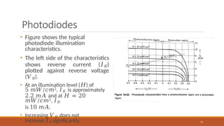 Photodiodes
• Figure shows the typical
photodiode illumination
characteristics.
• The left side of the characteristics
shows reverse current (𝐼𝑅)
plotted against reverse voltage
(𝑉𝑅).
• At an illumination level (𝐻) of
5 𝑚𝑊/𝑐𝑚2, 𝐼𝑅 is approximately
2.2 𝑚𝐴 and at 𝐻 = 20
𝑚𝑊/𝑐𝑚2, 𝐼𝑅
is 10 𝑚𝐴.
• Increasing 𝑉𝑅 does not
increase 𝐼𝑅 significantly. 91
 