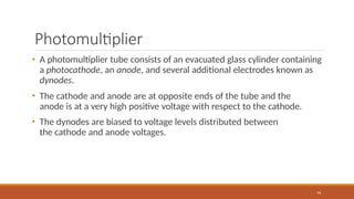 Photomultiplier
94
• A photomultiplier tube consists of an evacuated glass cylinder containing
a photocathode, an anode, and several additional electrodes known as
dynodes.
• The cathode and anode are at opposite ends of the tube and the
anode is at a very high positive voltage with respect to the cathode.
• The dynodes are biased to voltage levels distributed between
the cathode and anode voltages.
 