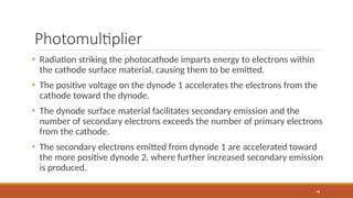 Photomultiplier
96
• Radiation striking the photocathode imparts energy to electrons within
the cathode surface material, causing them to be emitted.
• The positive voltage on the dynode 1 accelerates the electrons from the
cathode toward the dynode.
• The dynode surface material facilitates secondary emission and the
number of secondary electrons exceeds the number of primary electrons
from the cathode.
• The secondary electrons emitted from dynode 1 are accelerated toward
the more positive dynode 2, where further increased secondary emission
is produced.
 