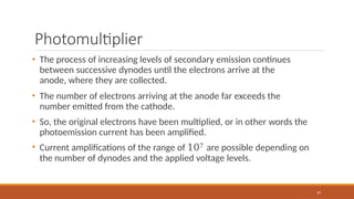 Photomultiplier
97
• The process of increasing levels of secondary emission continues
between successive dynodes until the electrons arrive at the
anode, where they are collected.
• The number of electrons arriving at the anode far exceeds the
number emitted from the cathode.
• So, the original electrons have been multiplied, or in other words the
photoemission current has been amplified.
• Current amplifications of the range of 107 are possible depending on
the number of dynodes and the applied voltage levels.
 