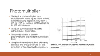 Photomultiplier
98
• The typical photomultiplier tube
characteristics in the figure shows anode
currents ranging approximately from 1
mA to 4 mA for incident light levels of 25
to 100 microlumens.
• The dark current occurs when the
cathode is not illuminated.
• The anode current is directly
proportional to the incident illumination
level.
• The phototomultiplier tube is extremely
sensitive and are appropriate for the
detection of fast, low-level occurrences.
 
