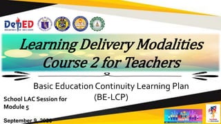 Learning Delivery Modalities
Course 2 for Teachers
Basic Education Continuity Learning Plan
(BE-LCP)
School LAC Session for
Module 5
September 9, 2020
 