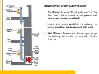 IDENTIFICATION OF DRY AND WET RISERS
• Dry Risers - External "Fire Brigade Inlet" or "Dry
Riser Inlet", these should be red painted and
near a road on an external wall.
• In some areas where vandalism is a problem, the
normal glass front can be replaced with steel.
• Wet Risers - External no obvious signs except
the building will usually be very tall, 18 plus
floors etc.
 