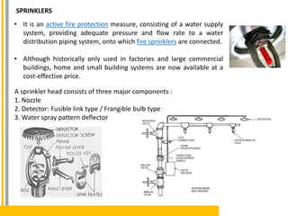 SPRINKLERS
• It is an active fire protection measure, consisting of a water supply
system, providing adequate pressure and flow rate to a water
distribution piping system, onto which fire sprinklers are connected.
• Although historically only used in factories and large commercial
buildings, home and small building systems are now available at a
cost-effective price.
A sprinkler head consists of three major components :
1. Nozzle
2. Detector: Fusible link type / Frangible bulb type
3. Water spray pattern deflector
 