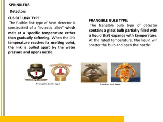 FUSIBLE LINK TYPE:
The fusible link type of heat detector is
constructed of a “eutectic alloy” which
melt at a specific temperature rather
than gradually softening. When the link
temperature reaches its melting point,
the link is pulled apart by the water
pressure and opens nozzle.
Detectors
FRANGIBLE BULB TYPE:
The frangible bulb type of detector
contains a glass bulb partially filled with
a liquid that expands with temperature.
At the rated temperature, the liquid will
shatter the bulb and open the nozzle.
SPRINKLERS
 