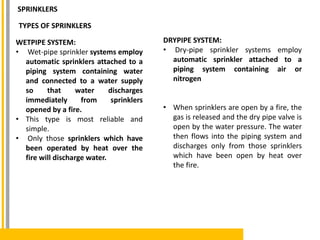 TYPES OF SPRINKLERS
WETPIPE SYSTEM:
• Wet-pipe sprinkler systems employ
automatic sprinklers attached to a
piping system containing water
and connected to a water supply
so that water discharges
immediately from sprinklers
opened by a fire.
• This type is most reliable and
simple.
• Only those sprinklers which have
been operated by heat over the
fire will discharge water.
DRYPIPE SYSTEM:
• Dry-pipe sprinkler systems employ
automatic sprinkler attached to a
piping system containing air or
nitrogen
• When sprinklers are open by a fire, the
gas is released and the dry pipe valve is
open by the water pressure. The water
then flows into the piping system and
discharges only from those sprinklers
which have been open by heat over
the fire.
SPRINKLERS
 