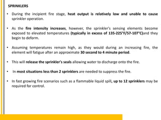SPRINKLERS
• During the incipient fire stage, heat output is relatively low and unable to cause
sprinkler operation.
• As the fire intensity increases, however, the sprinkler's sensing elements become
exposed to elevated temperatures (typically in excess of 135-225°F/57-107°C)and they
begin to deform.
• Assuming temperatures remain high, as they would during an increasing fire, the
element will fatigue after an approximate 30 second to 4 minute period.
• This will release the sprinkler's seals allowing water to discharge onto the fire.
• In most situations less than 2 sprinklers are needed to suppress the fire.
• In fast growing fire scenarios such as a flammable liquid spill, up to 12 sprinklers may be
required for control.
 