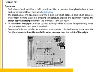 Operation
• Each closed-head sprinkler is held closed by either a heat-sensitive glass bulb or a two-
part metal link held together with fusible alloy.
• The glass bulb or link applies pressure to a pipe cap which acts as a plug which prevents
water from flowing until the ambient temperature around the sprinkler reaches the
design activation temperature of the individual sprinkler head.
• In a standard wet-pipe sprinkler system, each sprinkler activates independently when
the predetermined heat level is reached.
• Because of this, the number of sprinklers that operate is limited to only those near the
fire, thereby maximizing the available water pressure over the point of fire origin.
SPRINKLERS
 