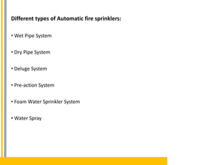 Different types of Automatic fire sprinklers:
• Wet Pipe System
• Dry Pipe System
• Deluge System
• Pre-action System
• Foam Water Sprinkler System
• Water Spray
 