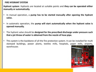 Hydrant system: Hydrants are located at suitable points and they can be operated either
manually or automatically.
• In manual operation, a pump has to be started manually after opening the hydrant
valve.
• In automatic operation, the pump will start automatically when the hydrant valve is
opened manually.
• The hydrant valve should be designed for the prescribed discharge under pressure such
that a jet throw of water is obtained from the nozzle of hose pipe.
• This system is the backbone of all the fire protection system. It can be installed for multi
storeyed buildings, power plants, textiles mills, hospitals, paper mills, airports,
warehouses
FIRE HYDRANT SYSTEM
 