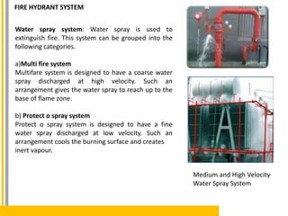 Water spray system: Water spray is used to
extinguish fire. This system can be grouped into the
following categories.
a)Multi fire system
Multifare system is designed to have a coarse water
spray discharged at high velocity. Such an
arrangement gives the water spray to reach up to the
base of flame zone.
b) Protect o spray system
Protect o spray system is designed to have a fine
water spray discharged at low velocity. Such an
arrangement cools the burning surface and creates
inert vapour.
Medium and High Velocity
Water Spray System
FIRE HYDRANT SYSTEM
 